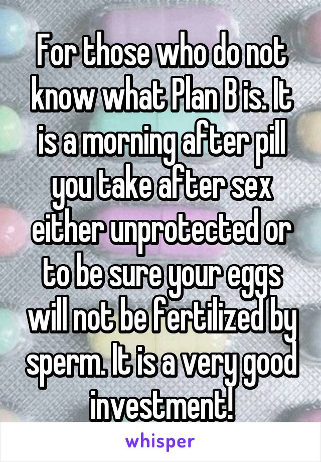 For those who do not know what Plan B is. It is a morning after pill you take after sex either unprotected or to be sure your eggs will not be fertilized by sperm. It is a very good investment!