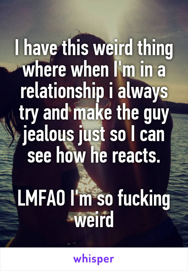 I have this weird thing where when I'm in a relationship i always try and make the guy jealous just so I can see how he reacts.

LMFAO I'm so fucking weird