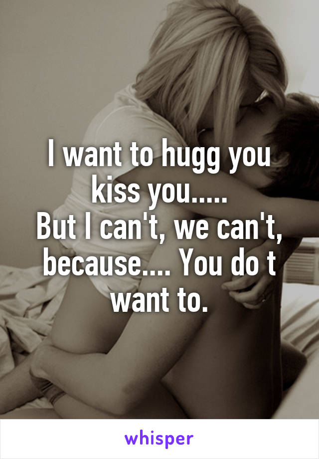 I want to hugg you kiss you.....
But I can't, we can't, because.... You do t want to.