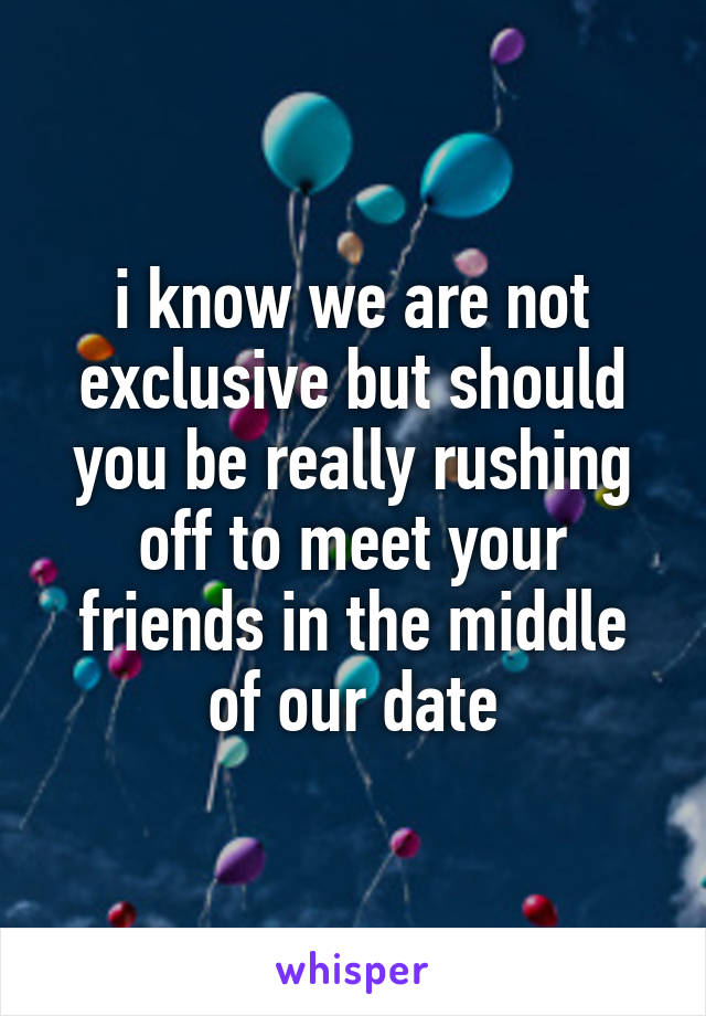 i know we are not exclusive but should you be really rushing off to meet your friends in the middle of our date