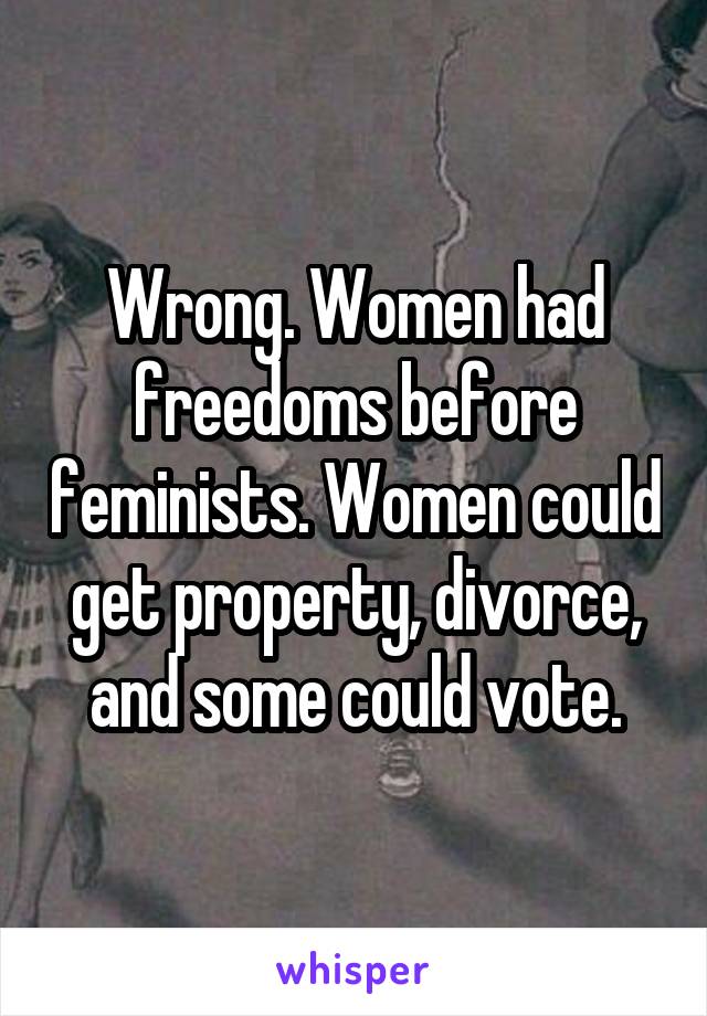 Wrong. Women had freedoms before feminists. Women could get property, divorce, and some could vote.