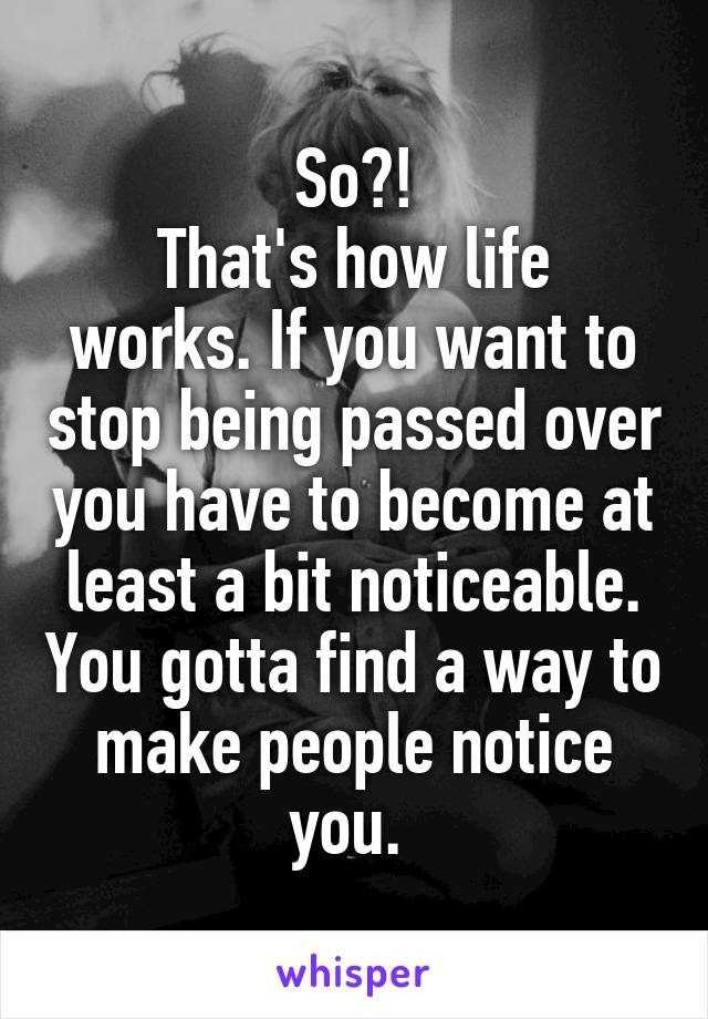 So?!
That's how life works. If you want to stop being passed over you have to become at least a bit noticeable. You gotta find a way to make people notice you. 