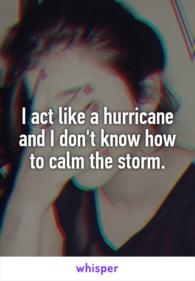 I act like a hurricane and I don't know how to calm the storm.