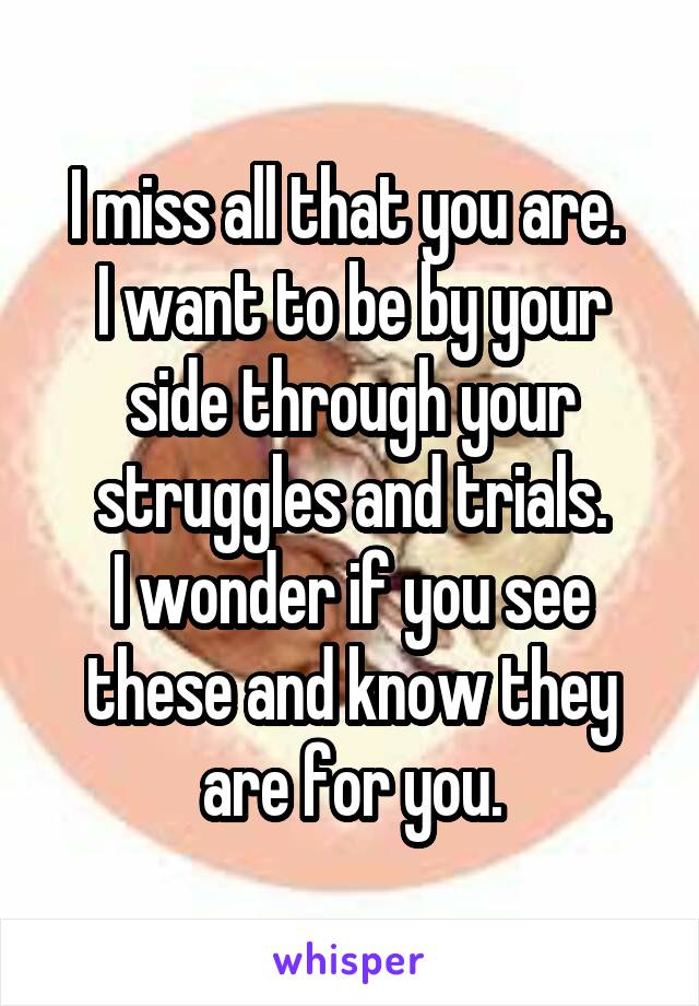 I miss all that you are. 
I want to be by your side through your struggles and trials.
I wonder if you see these and know they are for you.