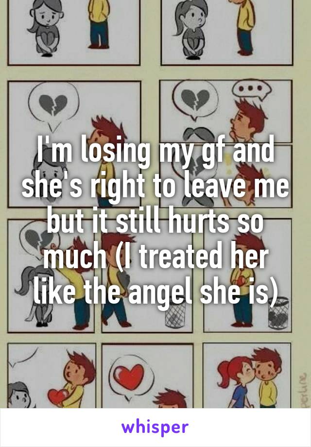 I'm losing my gf and she's right to leave me but it still hurts so much (I treated her like the angel she is)