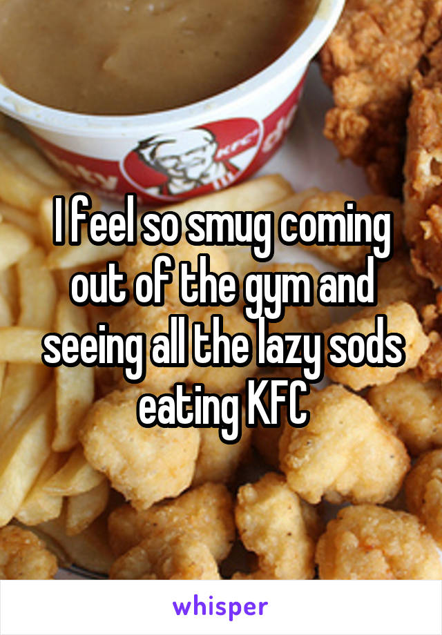 I feel so smug coming out of the gym and seeing all the lazy sods eating KFC