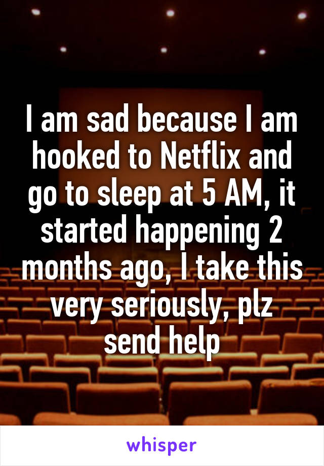 I am sad because I am hooked to Netflix and go to sleep at 5 AM, it started happening 2 months ago, I take this very seriously, plz send help