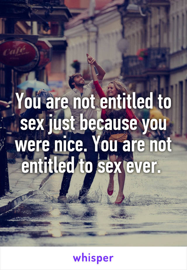 You are not entitled to sex just because you were nice. You are not entitled to sex ever. 