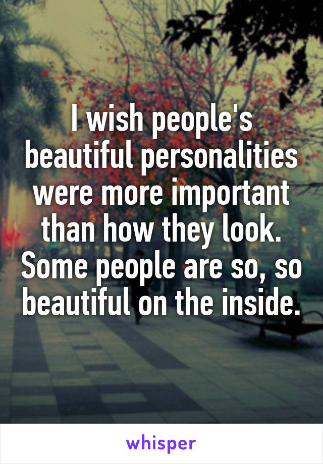 I wish people's beautiful personalities were more important than how they look. Some people are so, so beautiful on the inside. 