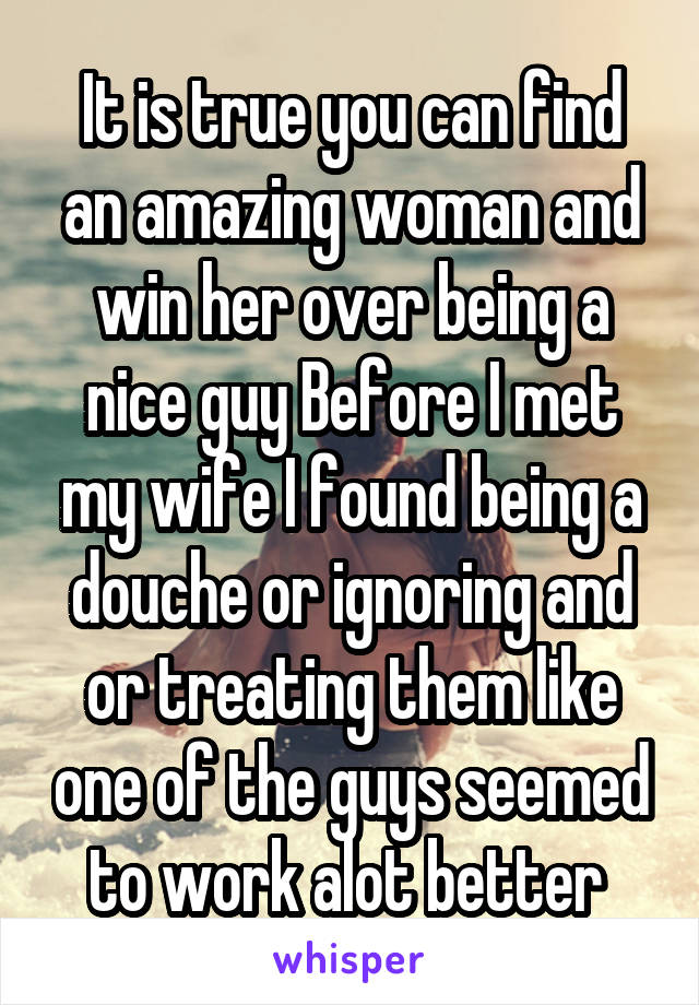 It is true you can find an amazing woman and win her over being a nice guy Before I met my wife I found being a douche or ignoring and or treating them like one of the guys seemed to work alot better 