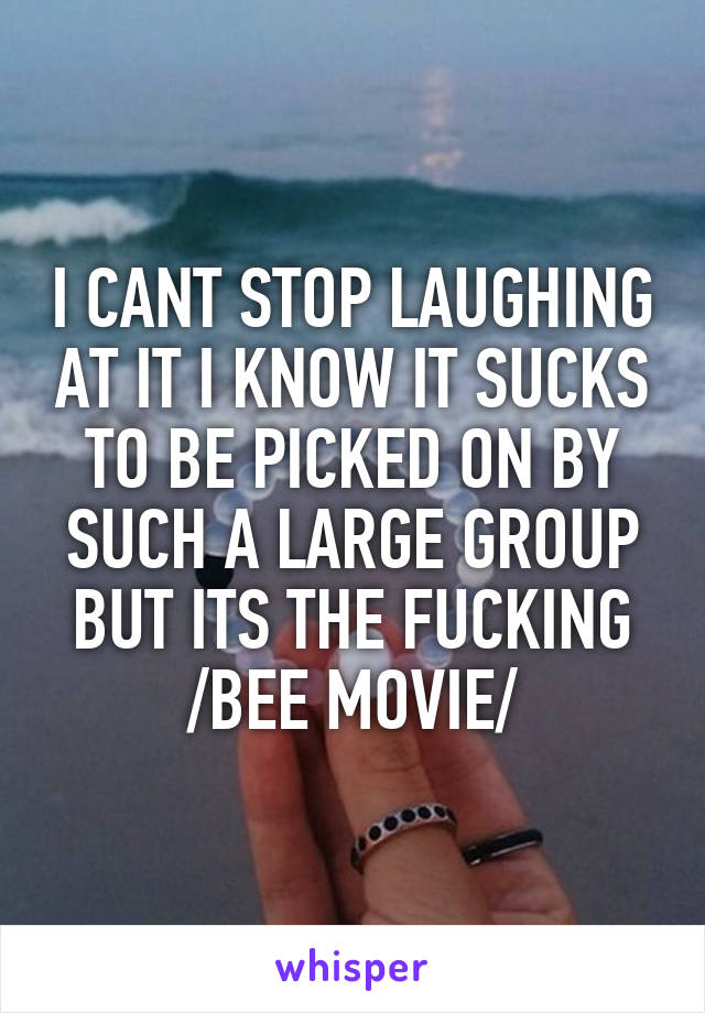 I CANT STOP LAUGHING AT IT I KNOW IT SUCKS TO BE PICKED ON BY SUCH A LARGE GROUP BUT ITS THE FUCKING /BEE MOVIE/