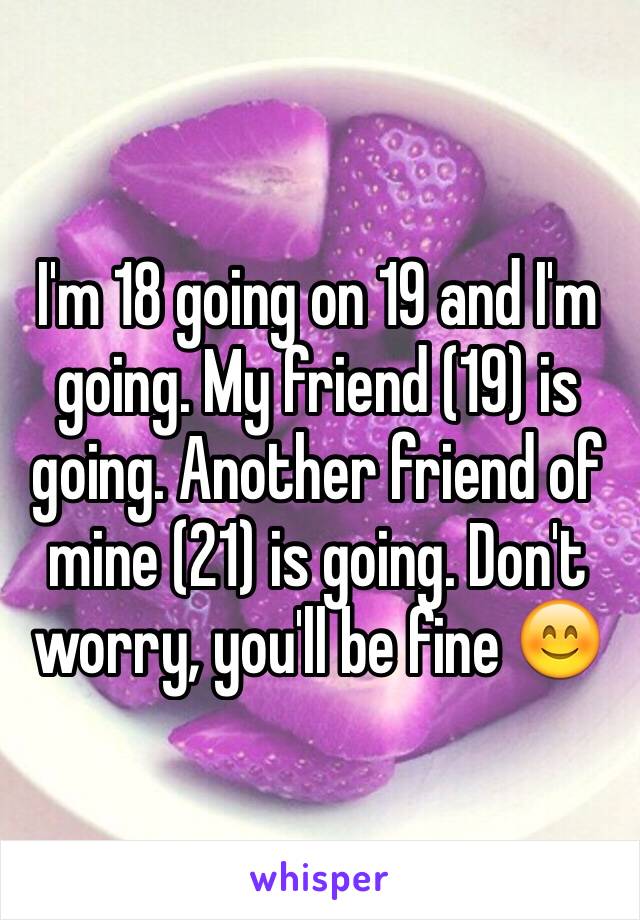 I'm 18 going on 19 and I'm going. My friend (19) is going. Another friend of mine (21) is going. Don't worry, you'll be fine 😊