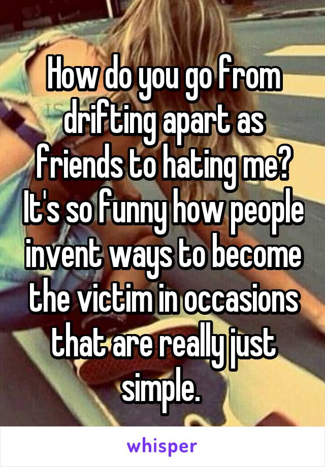 How do you go from drifting apart as friends to hating me? It's so funny how people invent ways to become the victim in occasions that are really just simple. 