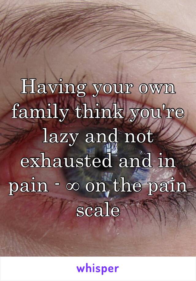 Having your own family think you're lazy and not exhausted and in pain - ∞ on the pain scale