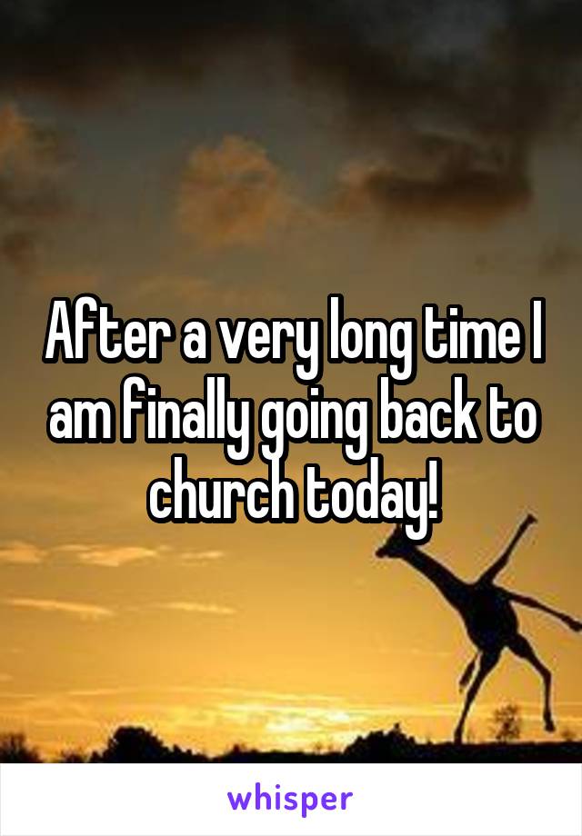 After a very long time I am finally going back to church today!