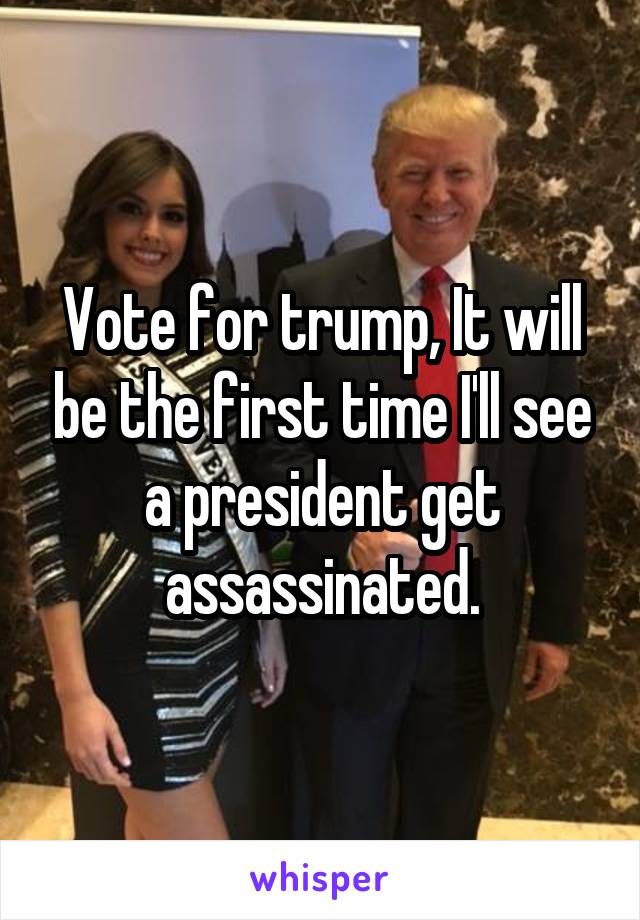 Vote for trump, It will be the first time I'll see a president get assassinated.