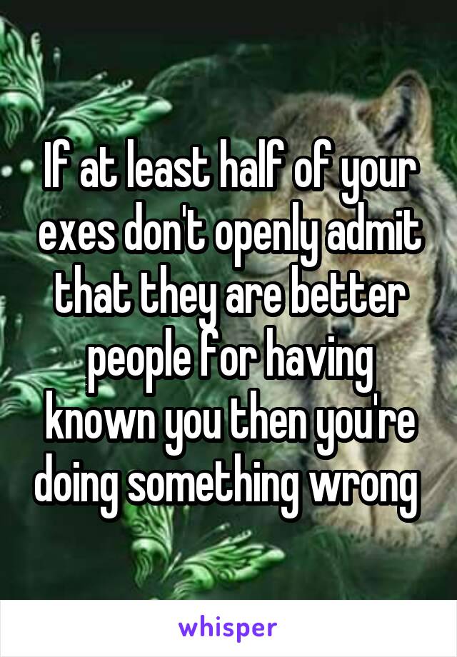 If at least half of your exes don't openly admit that they are better people for having known you then you're doing something wrong 