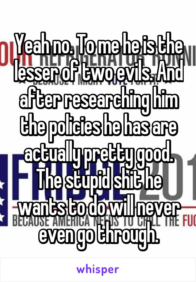 Yeah no. To me he is the lesser of two evils. And after researching him the policies he has are actually pretty good. The stupid shit he wants to do will never even go through.