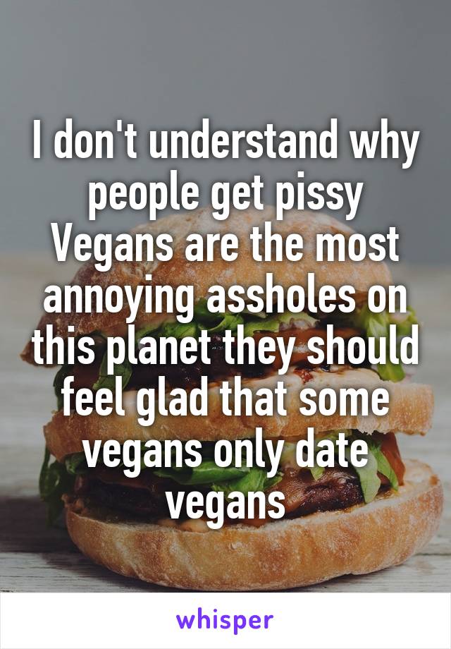 I don't understand why people get pissy Vegans are the most annoying assholes on this planet they should feel glad that some vegans only date vegans