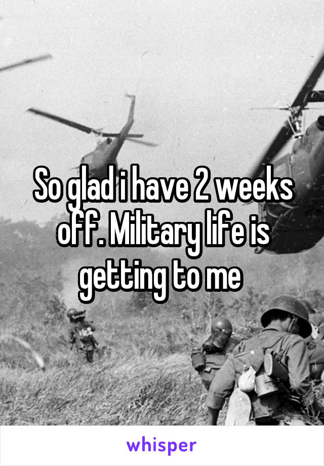 So glad i have 2 weeks off. Military life is getting to me 