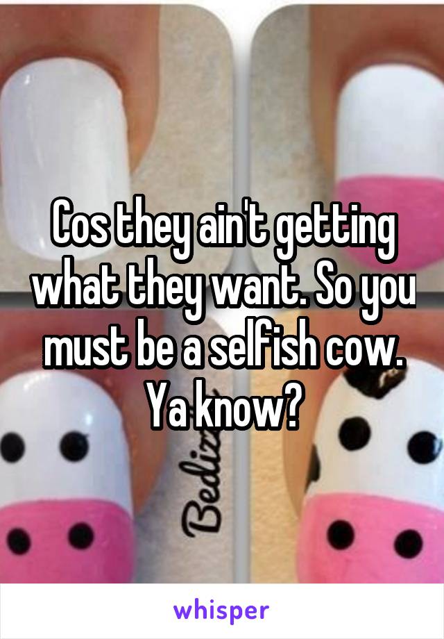 Cos they ain't getting what they want. So you must be a selfish cow. Ya know?