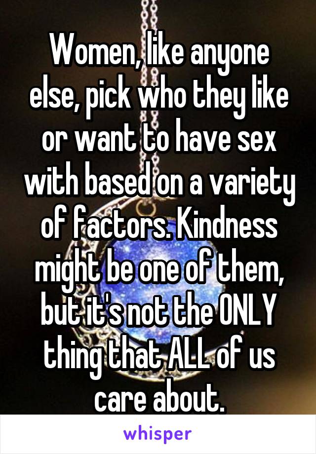 Women, like anyone else, pick who they like or want to have sex with based on a variety of factors. Kindness might be one of them, but it's not the ONLY thing that ALL of us care about.