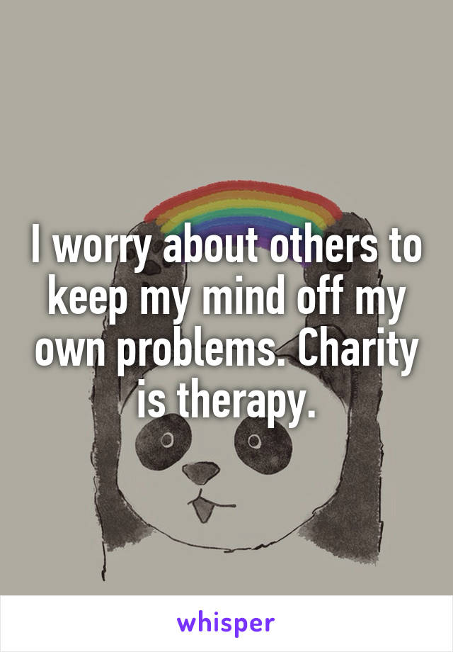 I worry about others to keep my mind off my own problems. Charity is therapy.