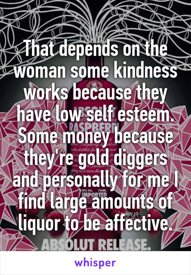 That depends on the woman some kindness works because they have low self esteem. Some money because they're gold diggers and personally for me I find large amounts of liquor to be affective.