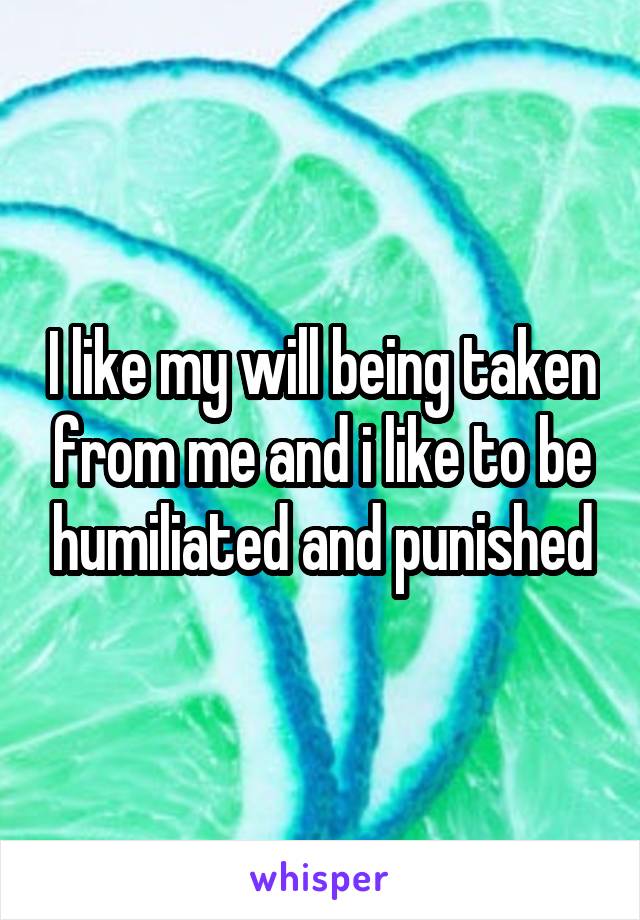 I like my will being taken from me and i like to be humiliated and punished