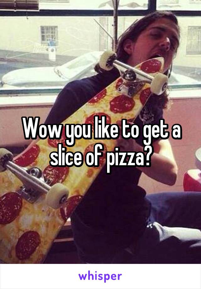 Wow you like to get a slice of pizza?