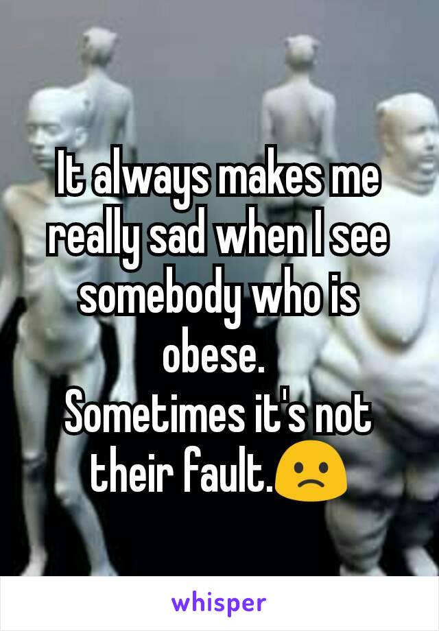 It always makes me really sad when I see somebody who is obese. 
Sometimes it's not their fault.🙁