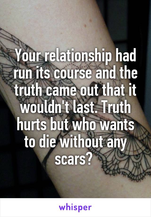 Your relationship had run its course and the truth came out that it wouldn't last. Truth hurts but who wants to die without any scars? 