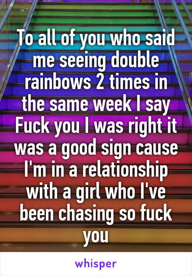 To all of you who said me seeing double rainbows 2 times in the same week I say Fuck you I was right it was a good sign cause I'm in a relationship with a girl who I've been chasing so fuck you