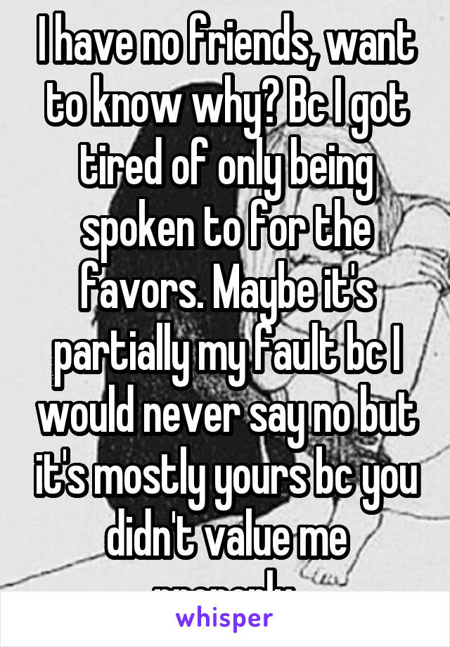 I have no friends, want to know why? Bc I got tired of only being spoken to for the favors. Maybe it's partially my fault bc I would never say no but it's mostly yours bc you didn't value me properly.