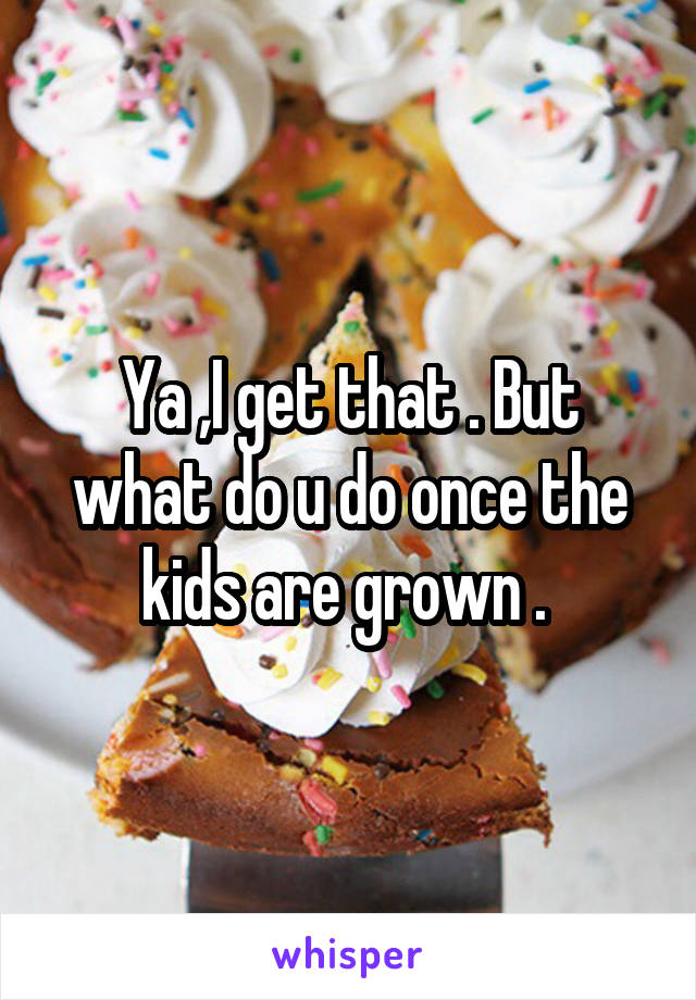 Ya ,I get that . But what do u do once the kids are grown . 