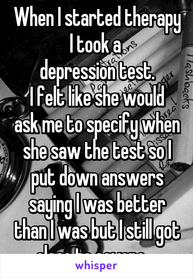 When I started therapy I took a 
depression test.
I felt like she would ask me to specify when she saw the test so I put down answers saying I was better than I was but I still got close to severe... 