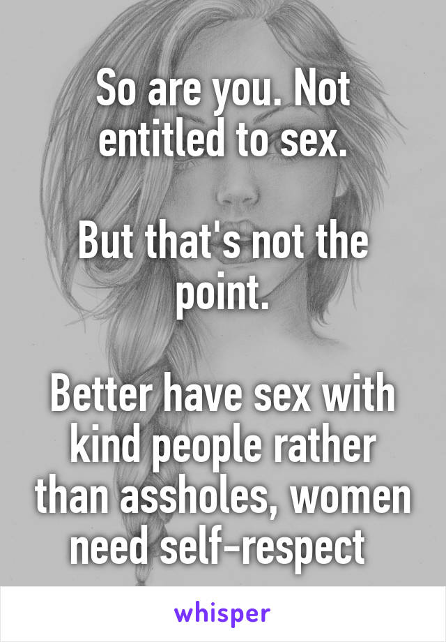 So are you. Not entitled to sex.

But that's not the point.

Better have sex with kind people rather than assholes, women need self-respect 