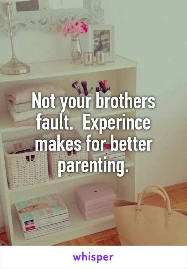 Not your brothers fault.  Experince makes for better parenting.