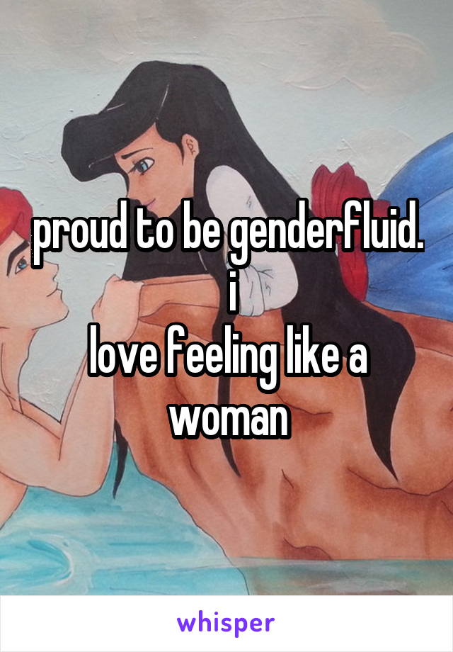 proud to be genderfluid.  i
love feeling like a woman