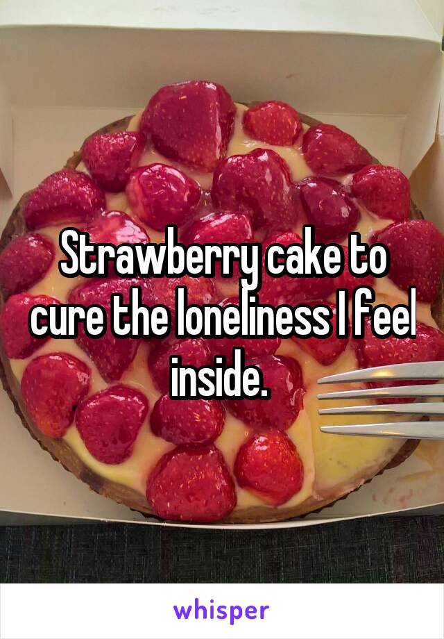 Strawberry cake to cure the loneliness I feel inside. 