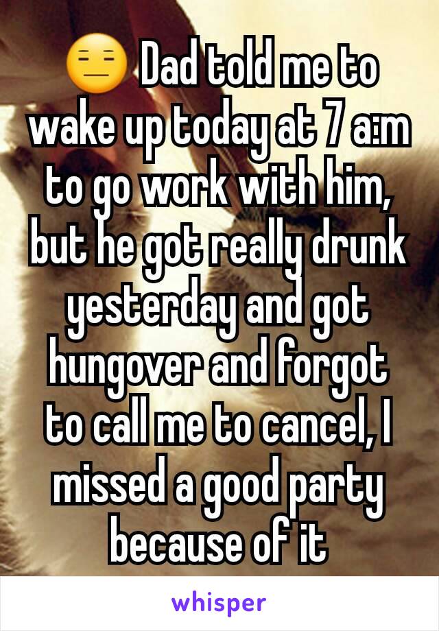 😑 Dad told me to wake up today at 7 a:m to go work with him, but he got really drunk yesterday and got hungover and forgot to call me to cancel, I missed a good party because of it