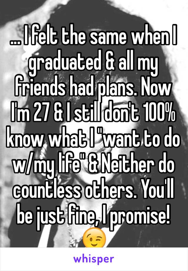 ... I felt the same when I graduated & all my friends had plans. Now I'm 27 & I still don't 100% know what I "want to do w/my life" & Neither do countless others. You'll be just fine, I promise! 😉