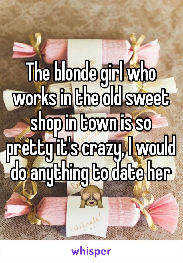 The blonde girl who works in the old sweet shop in town is so pretty it's crazy, I would do anything to date her 🙈