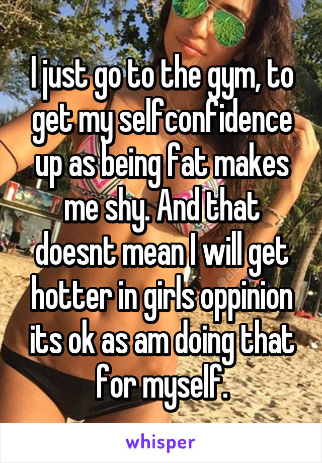 I just go to the gym, to get my selfconfidence up as being fat makes me shy. And that doesnt mean I will get hotter in girls oppinion its ok as am doing that for myself.