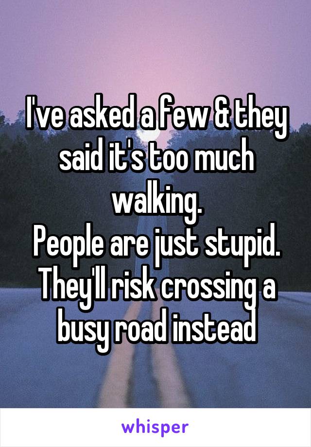 I've asked a few & they said it's too much walking.
People are just stupid. They'll risk crossing a busy road instead