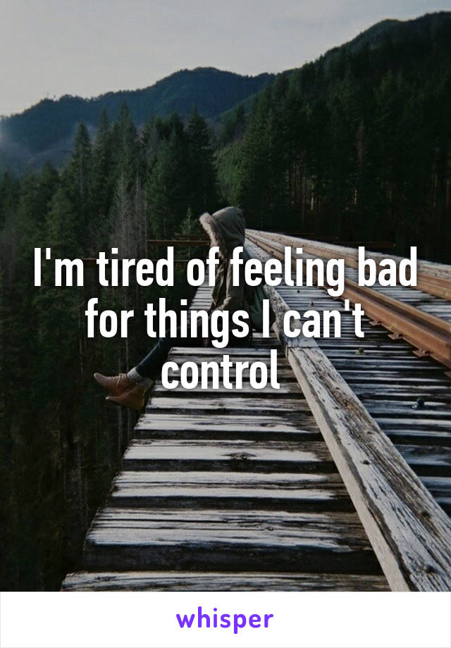 I'm tired of feeling bad for things I can't control 