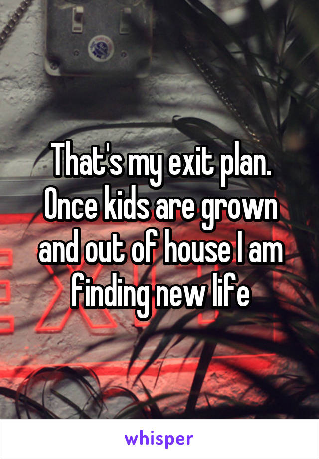 That's my exit plan. Once kids are grown and out of house I am finding new life