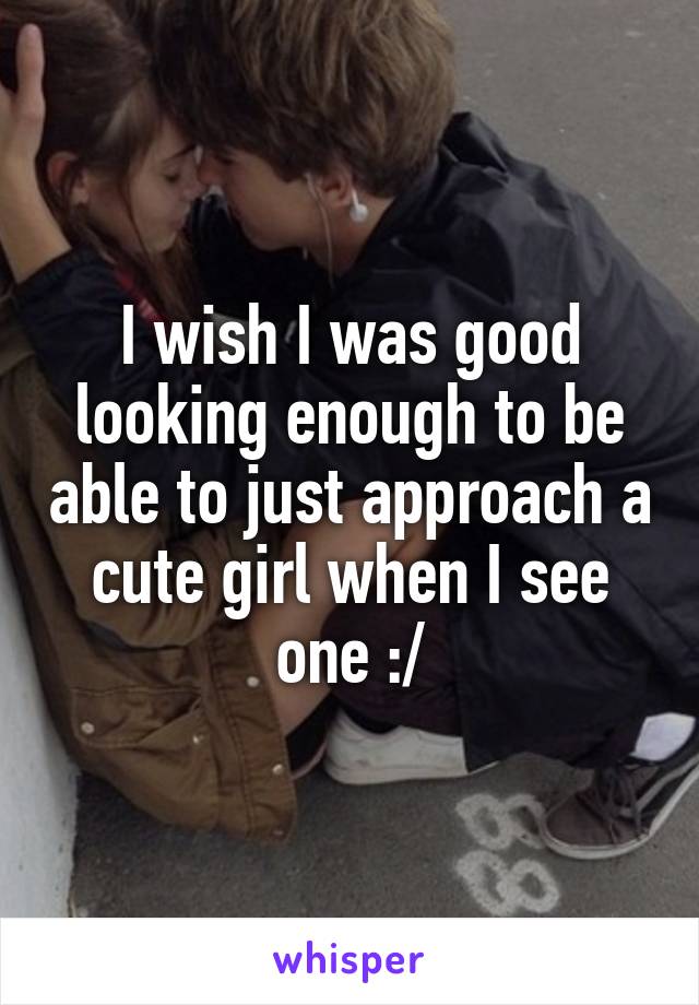 I wish I was good looking enough to be able to just approach a cute girl when I see one :/