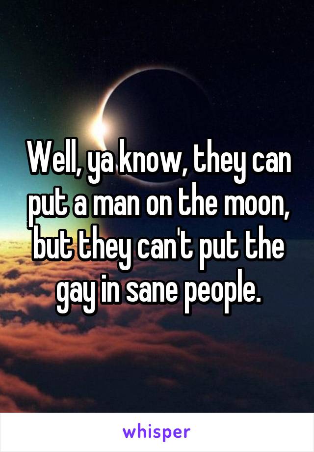 Well, ya know, they can put a man on the moon, but they can't put the gay in sane people.