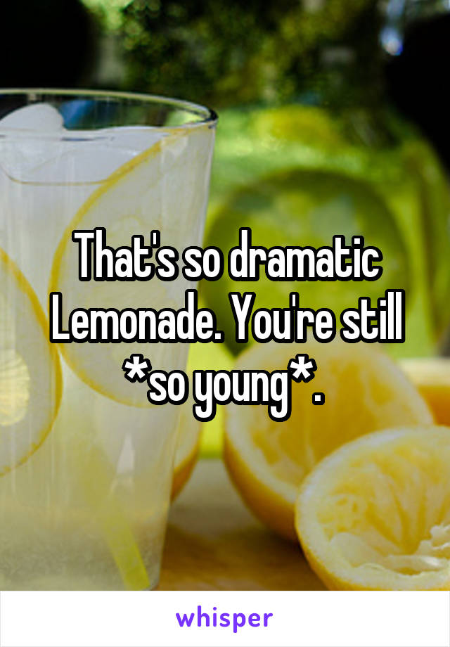 That's so dramatic Lemonade. You're still *so young*. 